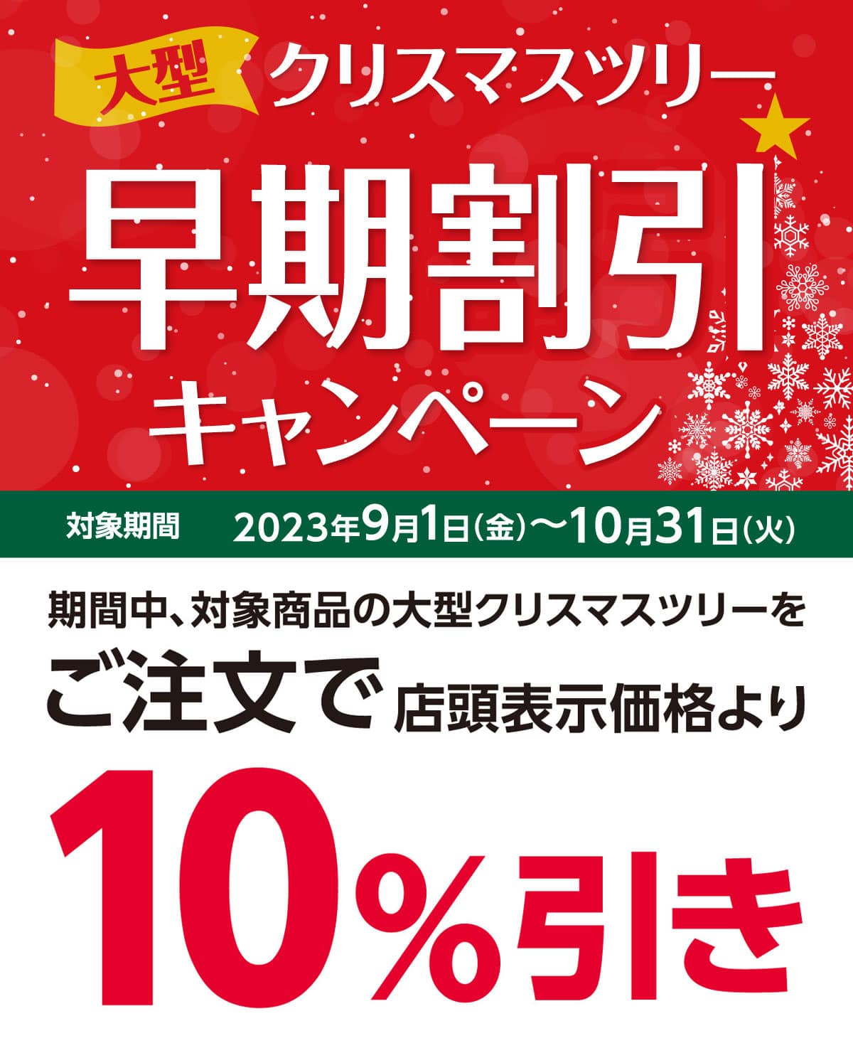 大型クリスマスツリー早期割引キャンペーン 2023年9月1日(金)〜10月31日(火)のキャンペーン期間中、対象商品の大型クリスマスツリーをご注文で店頭表示価格より10%引きさせていただきます。