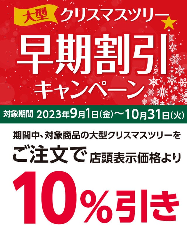 大型クリスマスツリー早期割引キャンペーン 2023年9月1日(金)〜10月31日(火)のキャンペーン期間中、対象商品の大型クリスマスツリーをご注文で店頭表示価格より10%引きさせていただきます。