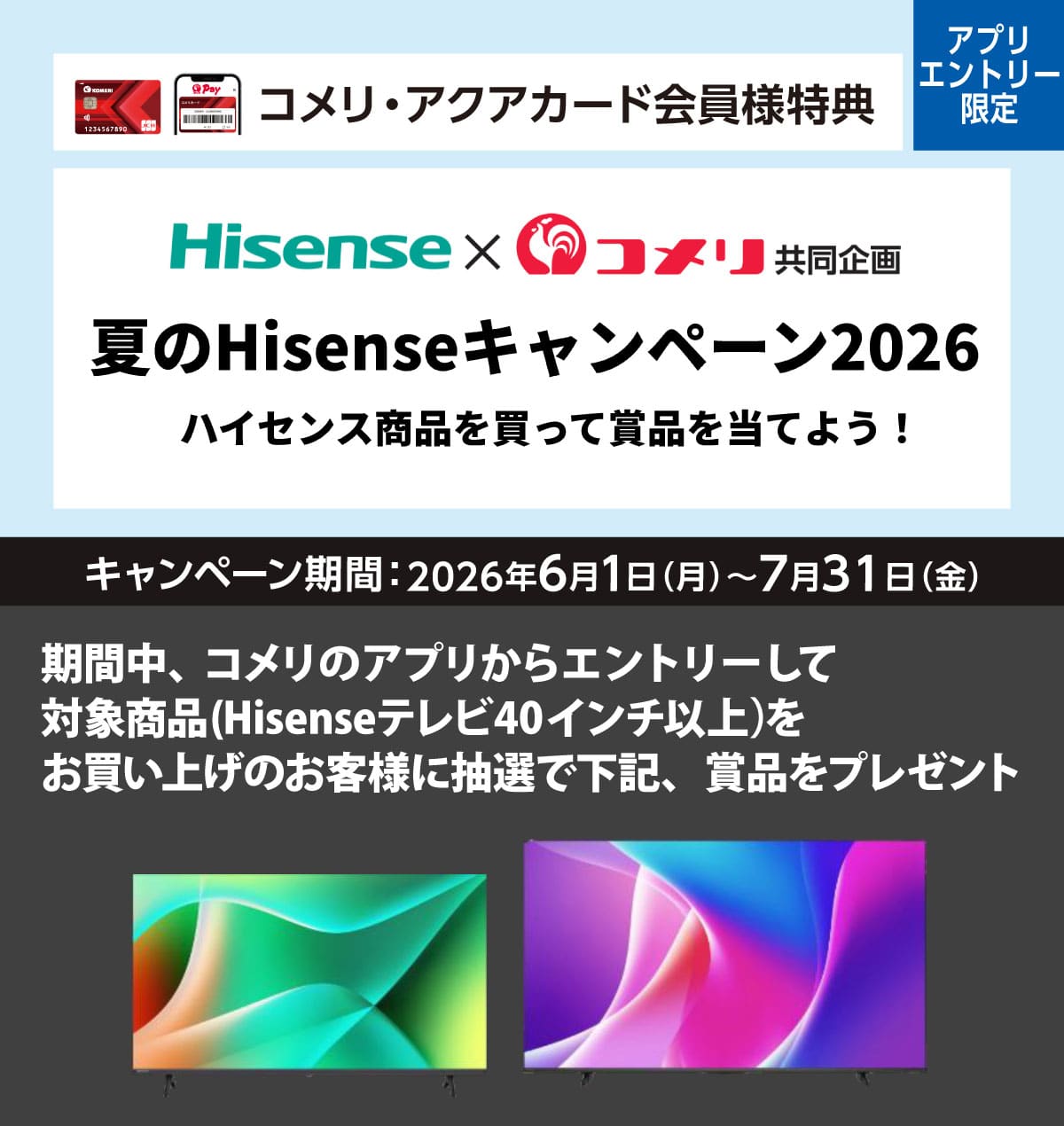 ハイセンス 夏のHisenseキャンペーン2026 2026年6月1日(月)～7月31日(金)のキャンペーン期間中、コメリのアプリからエントリーし、対象商品のハイセンステレビ40インチ以上をお買い上げで抽選で賞品をプレゼント！