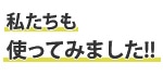 私たちも使ってみました！