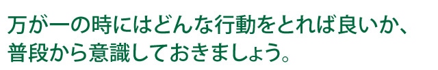 万が一の時はどんな行動をとれば良いか、普段から意識しておきましょう。