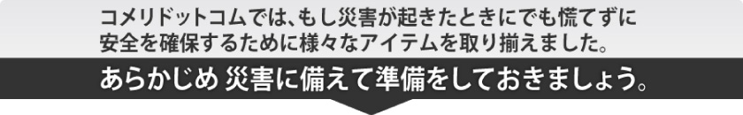 コメリドットコムでは、もし災害が起きたときにでも慌てずに安全を確保するために様々なアイテムを取り揃えました。