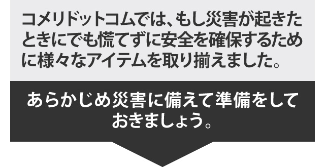 コメリドットコムでは、もし災害が起きたときにでも慌てずに安全を確保するために様々なアイテムを取り揃えました。