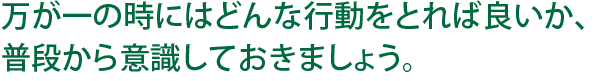 万が一の時はどんな行動をとれば良いか、普段から意識しておきましょう。