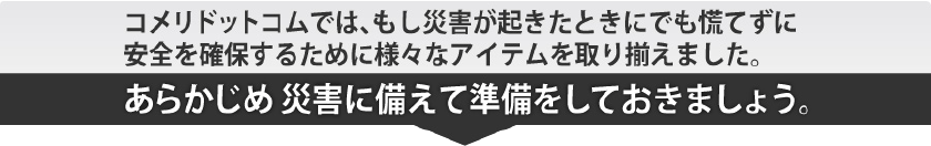 コメリドットコムでは、もし災害が起きたときにでも慌てずに安全を確保するために様々なアイテムを取り揃えました。