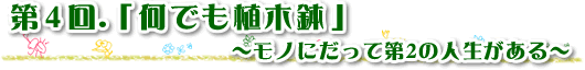 第4回 何でも植木鉢　～モノにだって第2の人生がある～