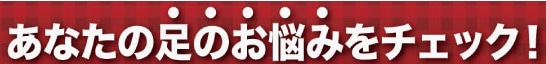 あなたの足のお悩みをチェック