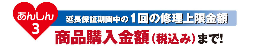 あんしん3 延長保証期間中の1回の修理上限金額：商品購入金額（税込み）まで！